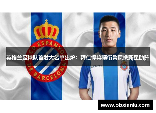 英格兰足球队首发大名单出炉：拜仁悍将领衔鲁尼携新星助阵
